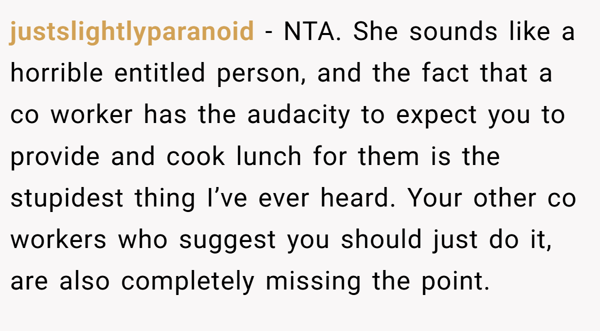 justslightlyparanoid - NTA. She sounds like a horrible entitled person, and the fact that a co worker has the audacity to expect you to provide and cook lunch for them is the stupidest thing I’ve ever heard. Your other co workers who suggest you should just do it, are also completely missing the point.