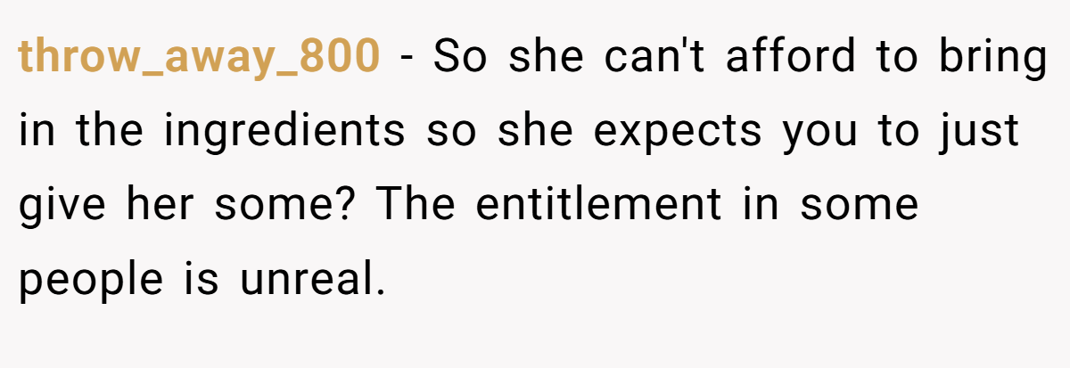 throw_away_800 - So she can't afford to bring in the ingredients so she expects you to just give her some? The entitlement in some people is unreal.