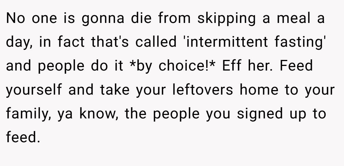 No one is gonna die from skipping a meal a day, in fact that's called 'intermittent fasting' and people do it *by choice!* Eff her. Feed yourself and take your leftovers home to your family, ya know, the people you signed up to feed.