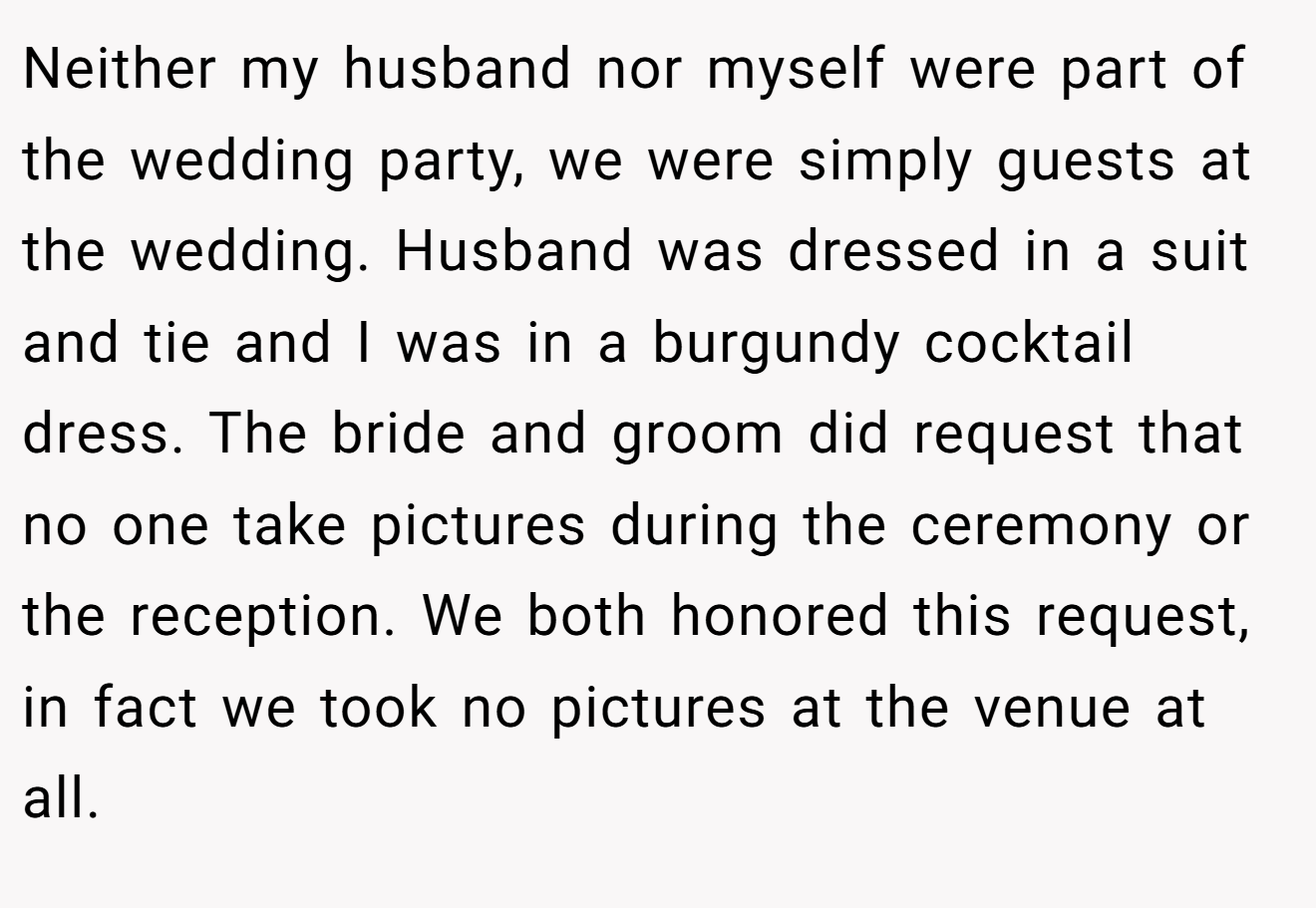 Neither my husband nor myself were part of the wedding party, we were simply guests at the wedding. Husband was dressed in a suit and tie and I was in a burgundy cocktail dress. The bride and groom did request that no one take pictures during the ceremony or the reception. We both honored this request, in fact we took no pictures at the venue at all.