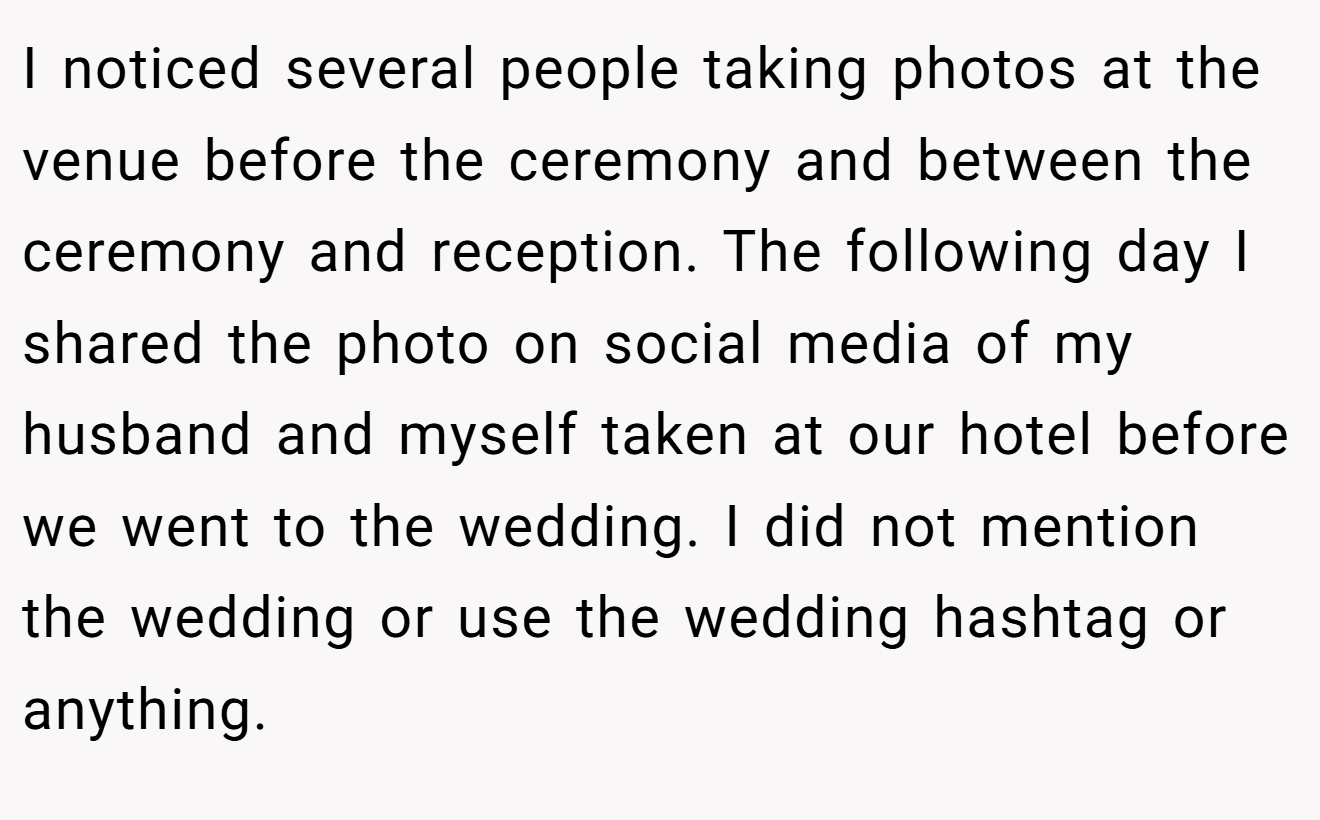 I noticed several people taking photos at the venue before the ceremony and between the ceremony and reception. The following day I shared the photo on social media of my husband and myself taken at our hotel before we went to the wedding. I did not mention the wedding or use the wedding hashtag or anything.