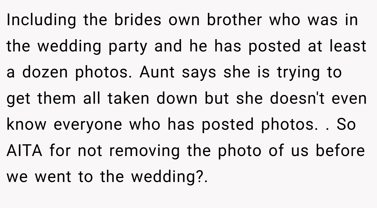 Including the brides own brother who was in the wedding party and he has posted at least a dozen photos. Aunt says she is trying to get them all taken down but she doesn't even know everyone who has posted photos. . So AITA for not removing the photo of us before we went to the wedding?.