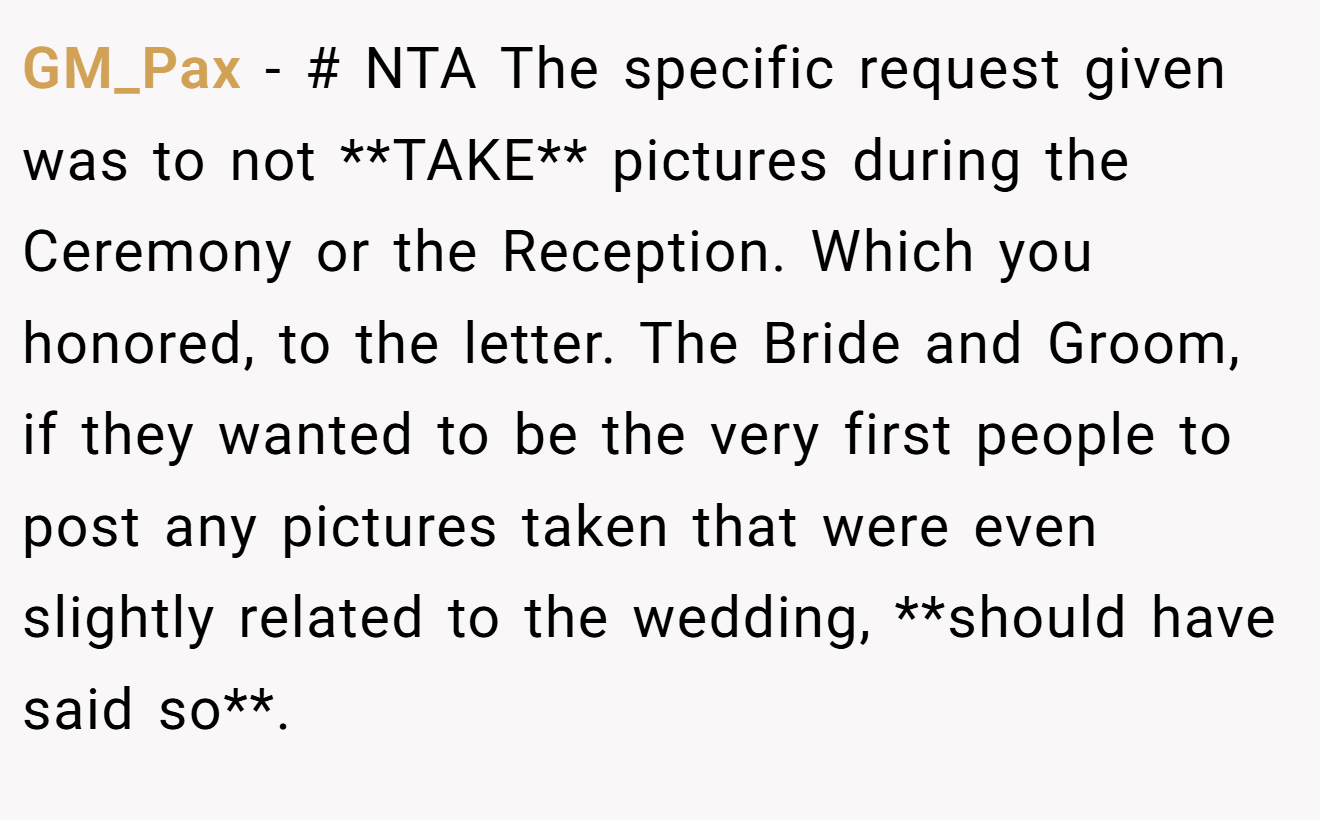 GM_Pax - # NTA The specific request given was to not **TAKE** pictures during the Ceremony or the Reception. Which you honored, to the letter. The Bride and Groom, if they wanted to be the very first people to post any pictures taken that were even slightly related to the wedding, **should have said so**.