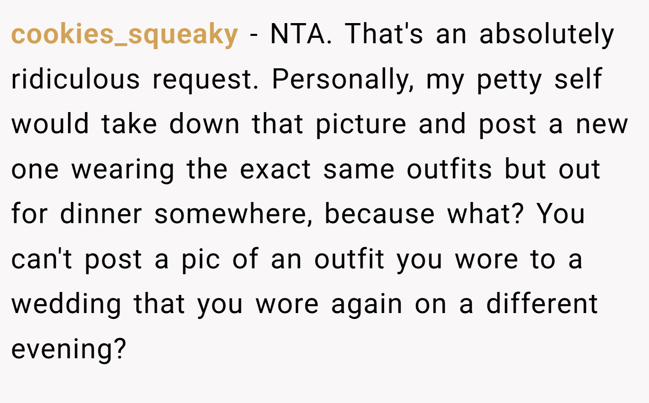 cookies_squeaky - NTA. That's an absolutely ridiculous request. Personally, my petty self would take down that picture and post a new one wearing the exact same outfits but out for dinner somewhere, because what? You can't post a pic of an outfit you wore to a wedding that you wore again on a different evening?