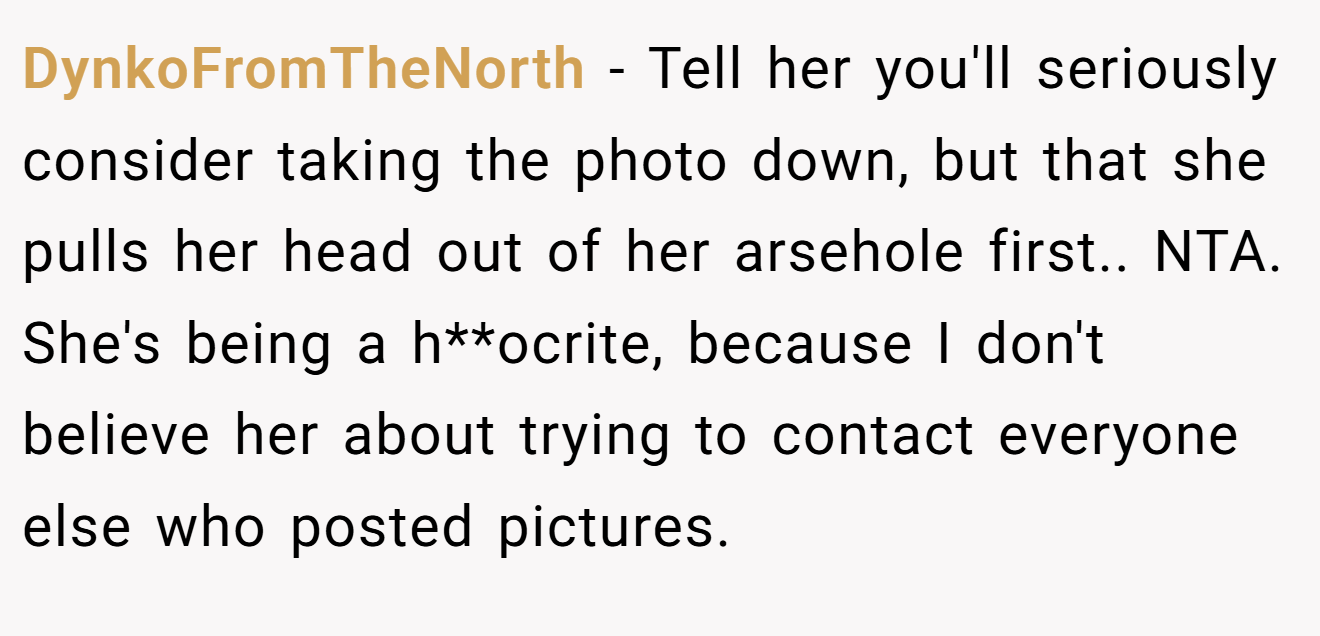 DynkoFromTheNorth - Tell her you'll seriously consider taking the photo down, but that she pulls her head out of her arsehole first.. NTA. She's being a h**ocrite, because I don't believe her about trying to contact everyone else who posted pictures.