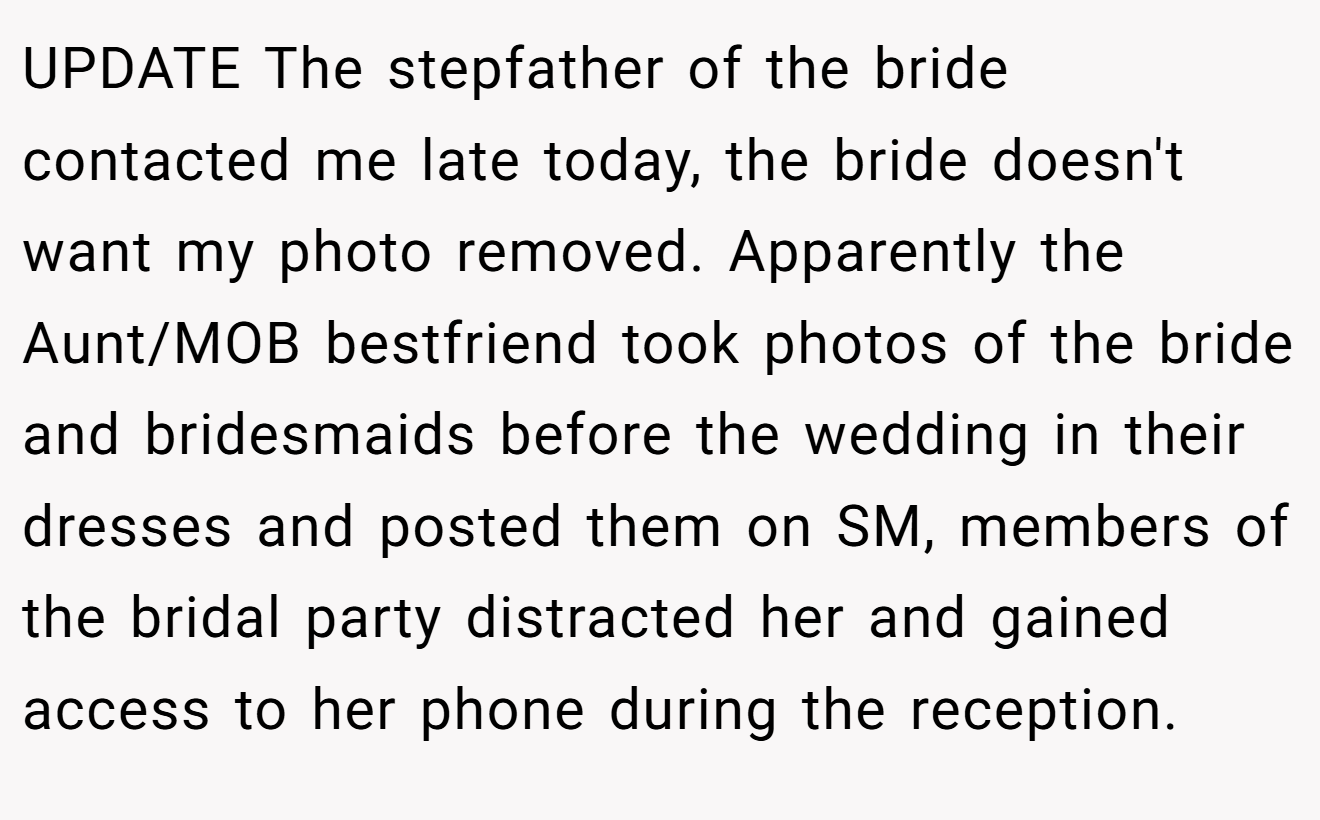 UPDATE The stepfather of the bride contacted me late today, the bride doesn't want my photo removed. Apparently the Aunt/MOB bestfriend took photos of the bride and bridesmaids before the wedding in their dresses and posted them on SM, members of the bridal party distracted her and gained access to her phone during the reception.