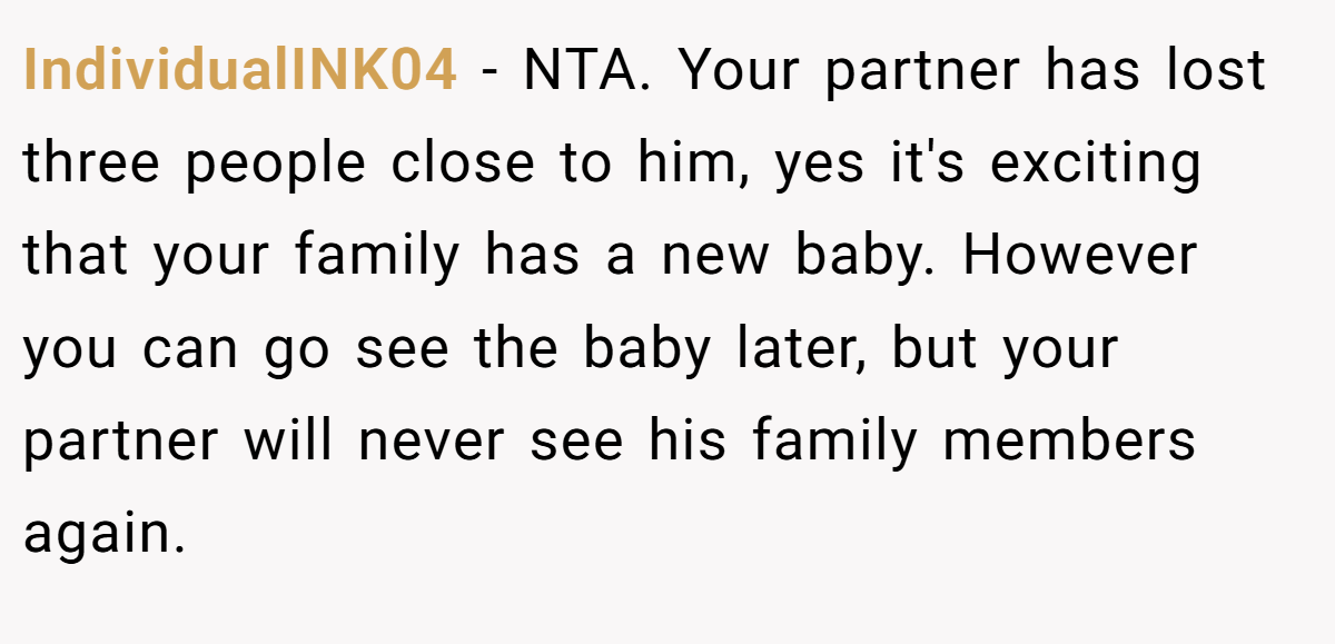IndividualINK04 − NTA. Your partner has lost three people close to him, yes it's exciting that your family has a new baby. However you can go see the baby later, but your partner will never see his family members again.