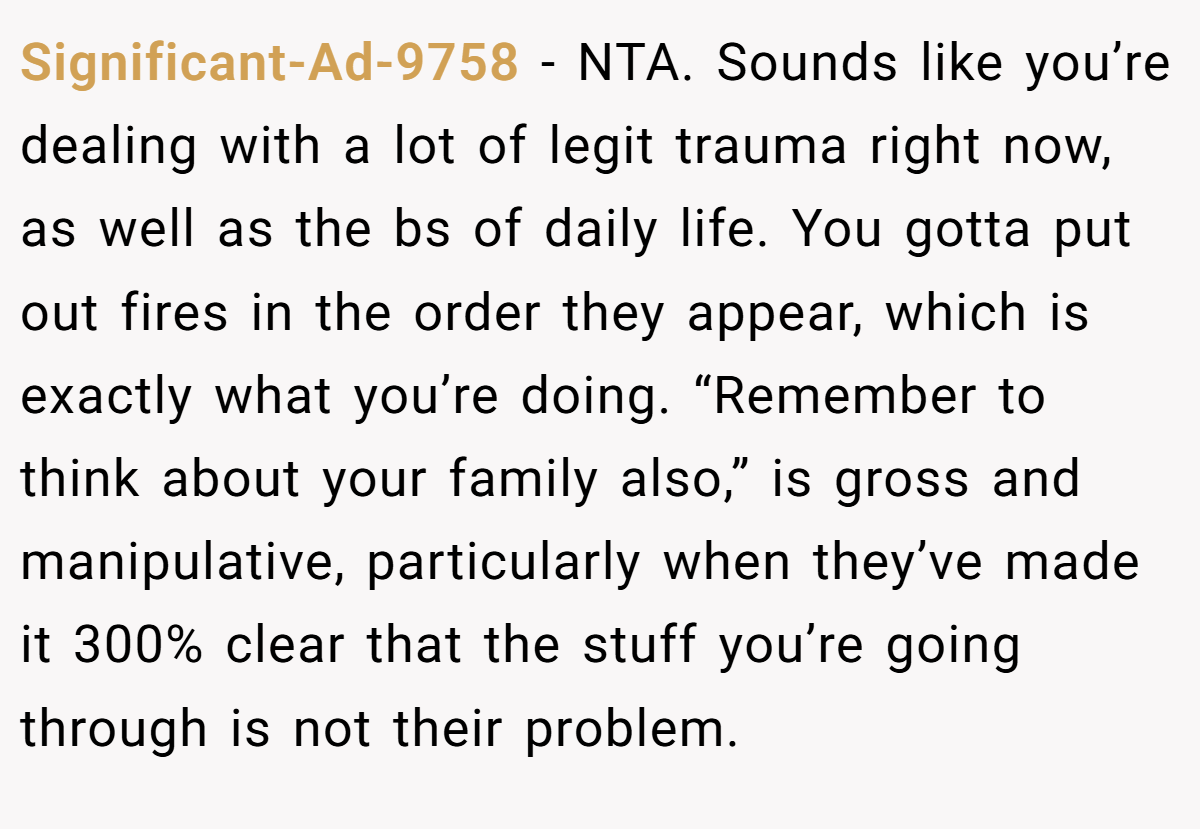 Significant-Ad-9758 − NTA. Sounds like you’re dealing with a lot of legit trauma right now, as well as the bs of daily life. You gotta put out fires in the order they appear, which is exactly what you’re doing. “Remember to think about your family also,” is gross and manipulative, particularly when they’ve made it 300% clear that the stuff you’re going through is not their problem.