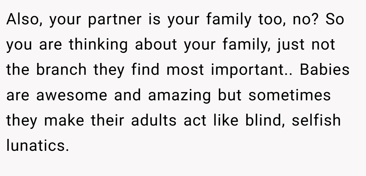 Also, your partner is your family too, no? So you are thinking about your family, just not the branch they find most important.. Babies are awesome and amazing but sometimes they make their adults act like blind, selfish lunatics.