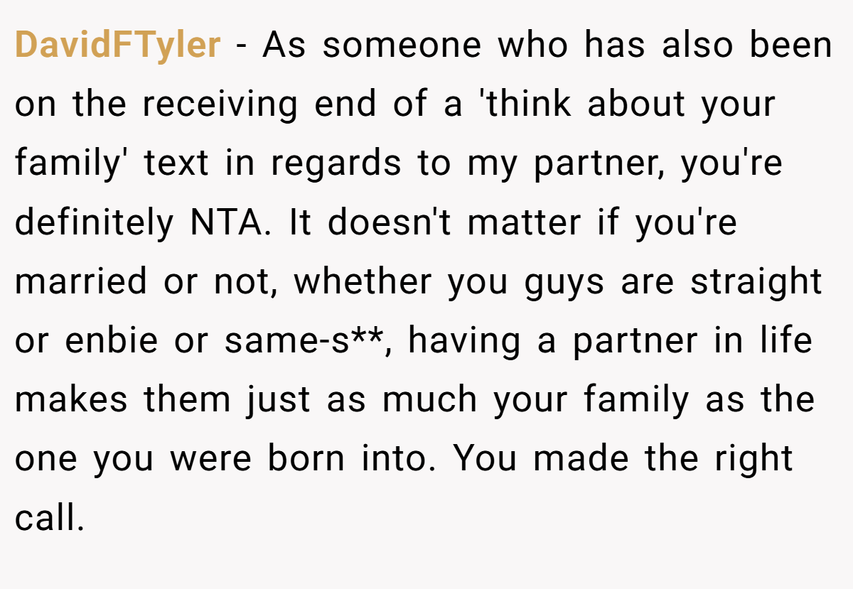 DavidFTyler − As someone who has also been on the receiving end of a 'think about your family' text in regards to my partner, you're definitely NTA. It doesn't matter if you're married or not, whether you guys are straight or enbie or same-s**, having a partner in life makes them just as much your family as the one you were born into. You made the right call.