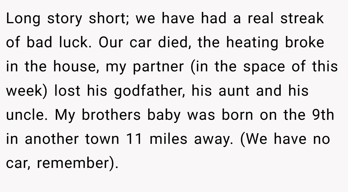 Long story short; we have had a real streak of bad luck. Our car died, the heating broke in the house, my partner (in the space of this week) lost his godfather, his aunt and his uncle. My brothers baby was born on the 9th in another town 11 miles away. (We have no car, remember).