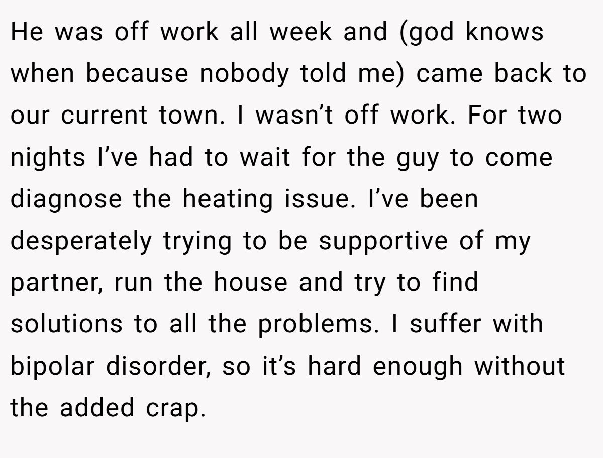 He was off work all week and (god knows when because nobody told me) came back to our current town. I wasn’t off work. For two nights I’ve had to wait for the guy to come diagnose the heating issue. I’ve been desperately trying to be supportive of my partner, run the house and try to find solutions to all the problems. I suffer with bipolar disorder, so it’s hard enough without the added crap.