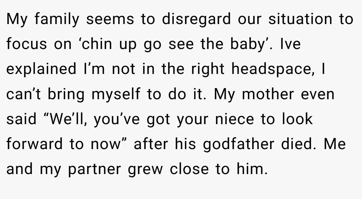 My family seems to disregard our situation to focus on ‘chin up go see the baby’. Ive explained I’m not in the right headspace, I can’t bring myself to do it. My mother even said “We’ll, you’ve got your niece to look forward to now” after his godfather died. Me and my partner grew close to him.