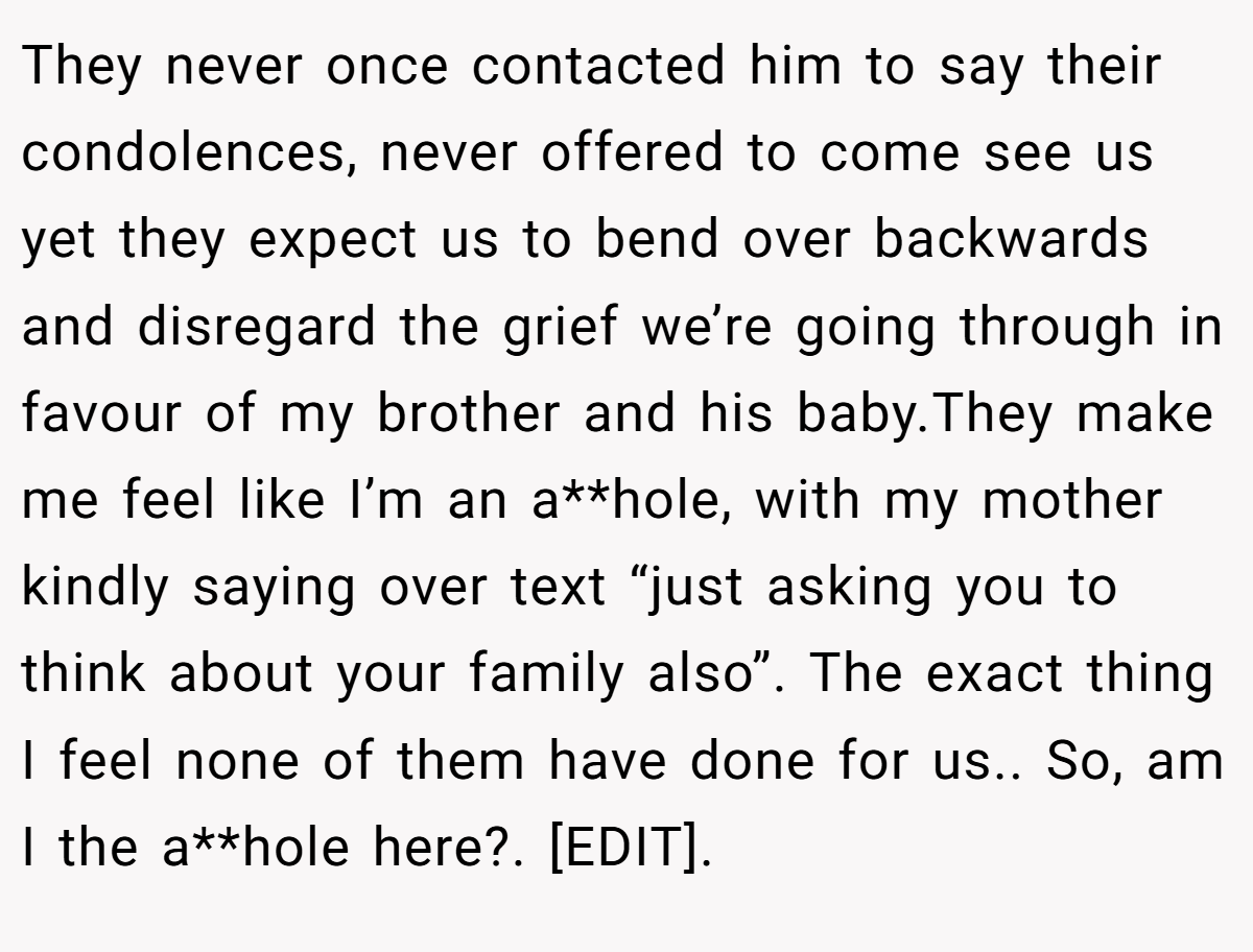 They never once contacted him to say their condolences, never offered to come see us yet they expect us to bend over backwards and disregard the grief we’re going through in favour of my brother and his baby.They make me feel like I’m an a**hole, with my mother kindly saying over text “just asking you to think about your family also”. The exact thing I feel none of them have done for us.. So, am I the a**hole here?. [EDIT].