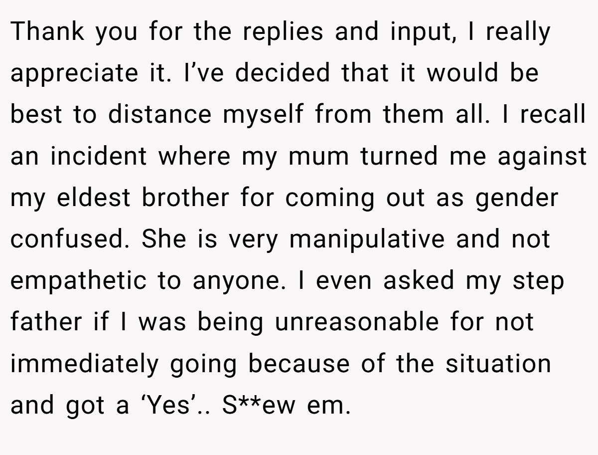 Thank you for the replies and input, I really appreciate it. I’ve decided that it would be best to distance myself from them all. I recall an incident where my mum turned me against my eldest brother for coming out as gender confused. She is very manipulative and not empathetic to anyone. I even asked my step father if I was being unreasonable for not immediately going because of the situation and got a ‘Yes’.. S**ew em.