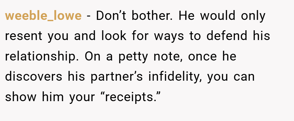 weeble_lowe − Don’t bother. He would only resent you and look for ways to defend his relationship. On a petty note, once he discovers his partner’s infidelity, you can show him your “receipts.”