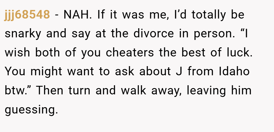 jjj68548 − NAH. If it was me, I’d totally be snarky and say at the divorce in person. “I wish both of you cheaters the best of luck. You might want to ask about J from Idaho btw.” Then turn and walk away, leaving him guessing.