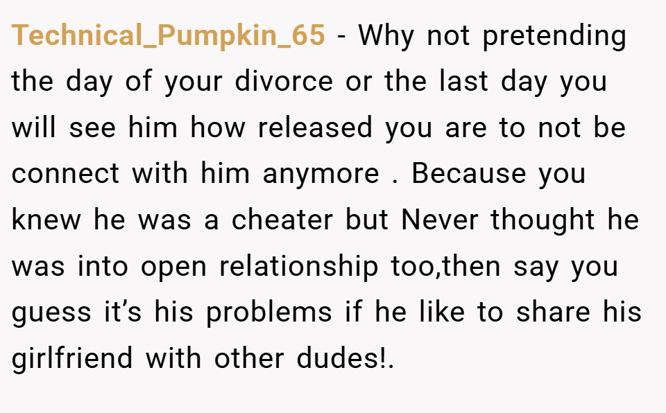 Technical_Pumpkin_65 − Why not pretending the day of your divorce or the last day you will see him how released you are to not be connect with him anymore . Because you knew he was a cheater but Never thought he was into open relationship too,then say you guess it’s his problems if he like to share his girlfriend with other dudes!.