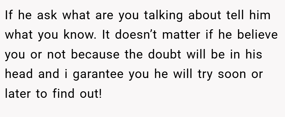 If he ask what are you talking about tell him what you know. It doesn’t matter if he believe you or not because the doubt will be in his head and i garantee you he will try soon or later to find out!