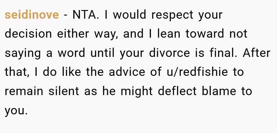 seidinove − NTA. I would respect your decision either way, and I lean toward not saying a word until your divorce is final. After that, I do like the advice of u/redfishie to remain silent as he might deflect blame to you.