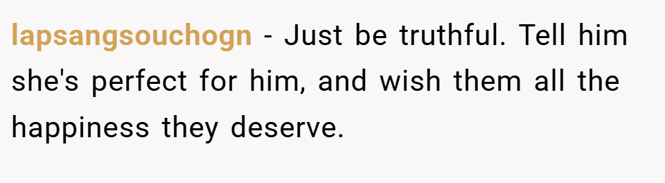 lapsangsouchogn − Just be truthful. Tell him she's perfect for him, and wish them all the happiness they deserve.