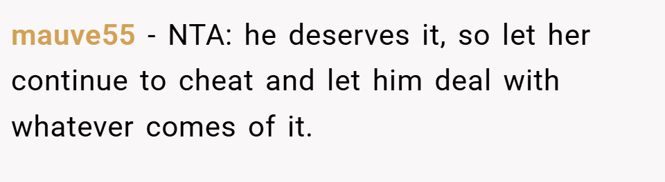mauve55 − NTA: he deserves it, so let her continue to cheat and let him deal with whatever comes of it.