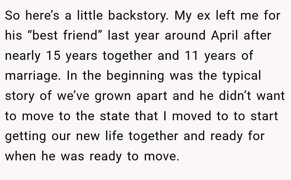 So here’s a little backstory. My ex left me for his “best friend” last year around April after nearly 15 years together and 11 years of marriage. In the beginning was the typical story of we’ve grown apart and he didn’t want to move to the state that I moved to to start getting our new life together and ready for when he was ready to move.
