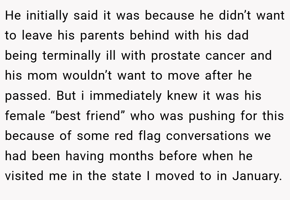 He initially said it was because he didn’t want to leave his parents behind with his dad being terminally ill with prostate cancer and his mom wouldn’t want to move after he passed. But i immediately knew it was his female “best friend” who was pushing for this because of some red flag conversations we had been having months before when he visited me in the state I moved to in January.