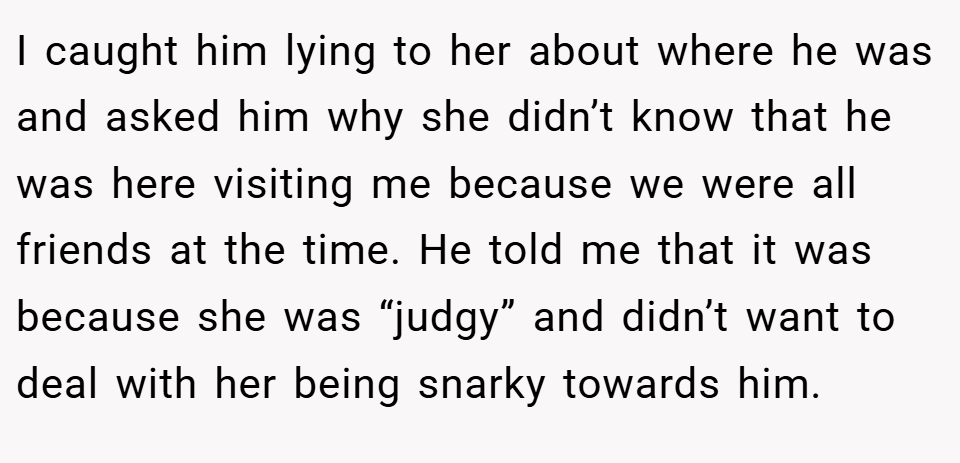 I caught him lying to her about where he was and asked him why she didn’t know that he was here visiting me because we were all friends at the time. He told me that it was because she was “judgy” and didn’t want to deal with her being snarky towards him.