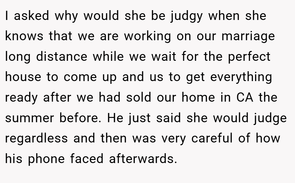 I asked why would she be judgy when she knows that we are working on our marriage long distance while we wait for the perfect house to come up and us to get everything ready after we had sold our home in CA the summer before. He just said she would judge regardless and then was very careful of how his phone faced afterwards.