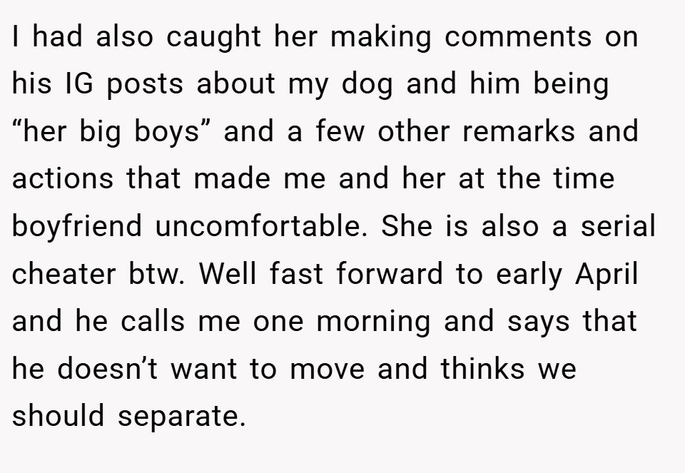 I had also caught her making comments on his IG posts about my dog and him being “her big boys” and a few other remarks and actions that made me and her at the time boyfriend uncomfortable. She is also a serial cheater btw. Well fast forward to early April and he calls me one morning and says that he doesn’t want to move and thinks we should separate.