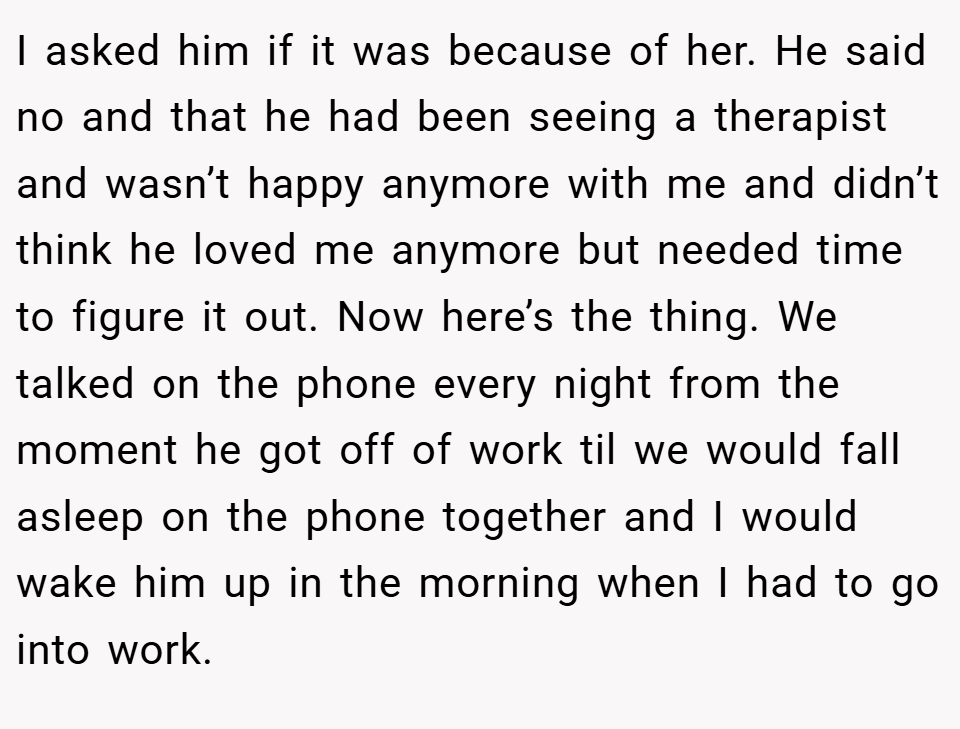 I asked him if it was because of her. He said no and that he had been seeing a therapist and wasn’t happy anymore with me and didn’t think he loved me anymore but needed time to figure it out. Now here’s the thing. We talked on the phone every night from the moment he got off of work til we would fall asleep on the phone together and I would wake him up in the morning when I had to go into work.