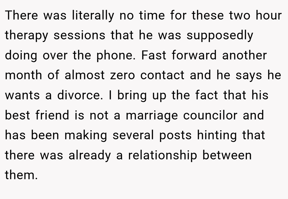 There was literally no time for these two hour therapy sessions that he was supposedly doing over the phone. Fast forward another month of almost zero contact and he says he wants a divorce. I bring up the fact that his best friend is not a marriage councilor and has been making several posts hinting that there was already a relationship between them.