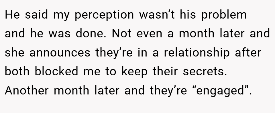 He said my perception wasn’t his problem and he was done. Not even a month later and she announces they’re in a relationship after both blocked me to keep their secrets. Another month later and they’re “engaged”.