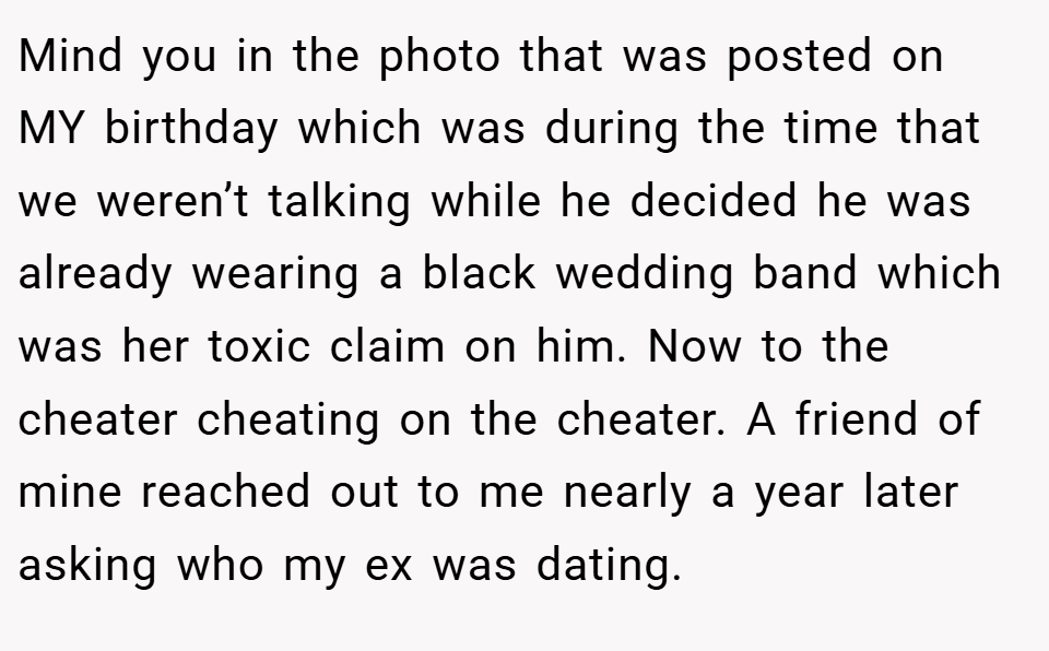 Mind you in the photo that was posted on MY birthday which was during the time that we weren’t talking while he decided he was already wearing a black wedding band which was her toxic claim on him. Now to the cheater cheating on the cheater. A friend of mine reached out to me nearly a year later asking who my ex was dating.