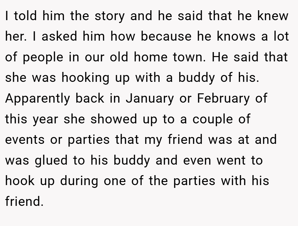 I told him the story and he said that he knew her. I asked him how because he knows a lot of people in our old home town. He said that she was hooking up with a buddy of his. Apparently back in January or February of this year she showed up to a couple of events or parties that my friend was at and was glued to his buddy and even went to hook up during one of the parties with his friend.