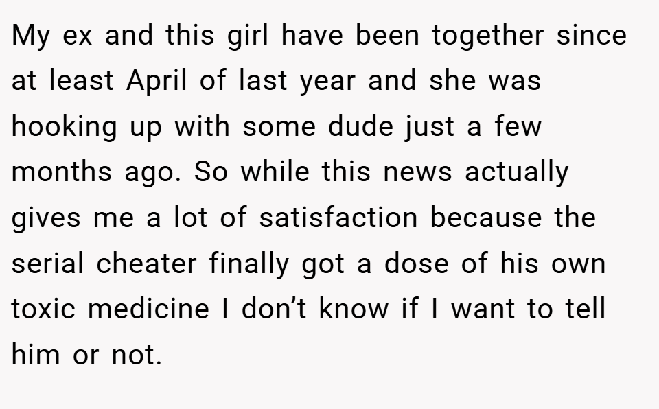 My ex and this girl have been together since at least April of last year and she was hooking up with some dude just a few months ago. So while this news actually gives me a lot of satisfaction because the serial cheater finally got a dose of his own toxic medicine I don’t know if I want to tell him or not.