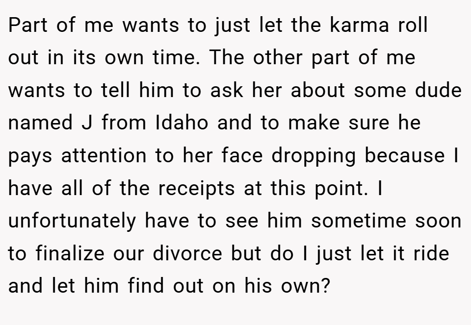 Part of me wants to just let the karma roll out in its own time. The other part of me wants to tell him to ask her about some dude named J from Idaho and to make sure he pays attention to her face dropping because I have all of the receipts at this point. I unfortunately have to see him sometime soon to finalize our divorce but do I just let it ride and let him find out on his own?