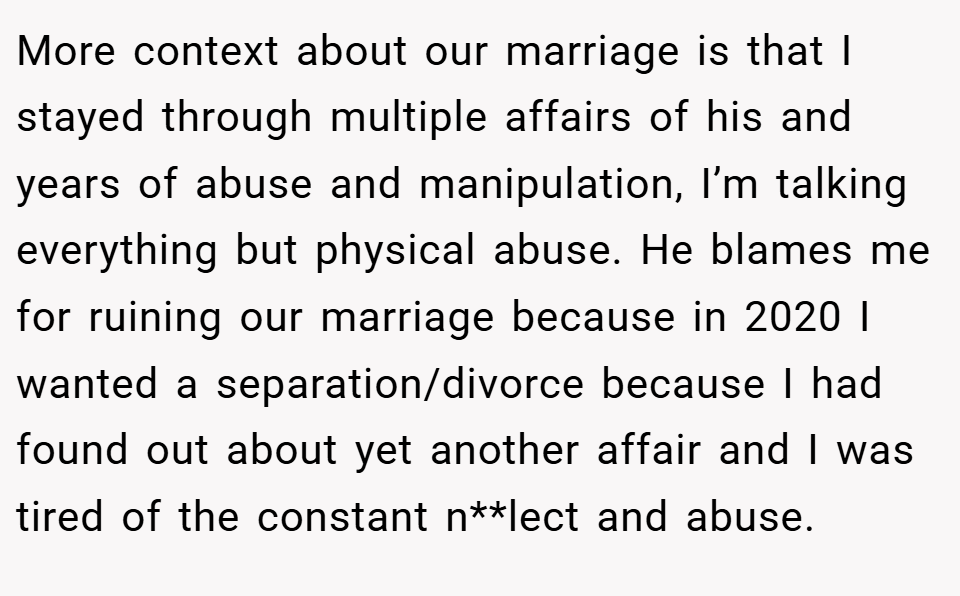 More context about our marriage is that I stayed through multiple affairs of his and years of abuse and manipulation, I’m talking everything but physical abuse. He blames me for ruining our marriage because in 2020 I wanted a separation/divorce because I had found out about yet another affair and I was tired of the constant n**lect and abuse.