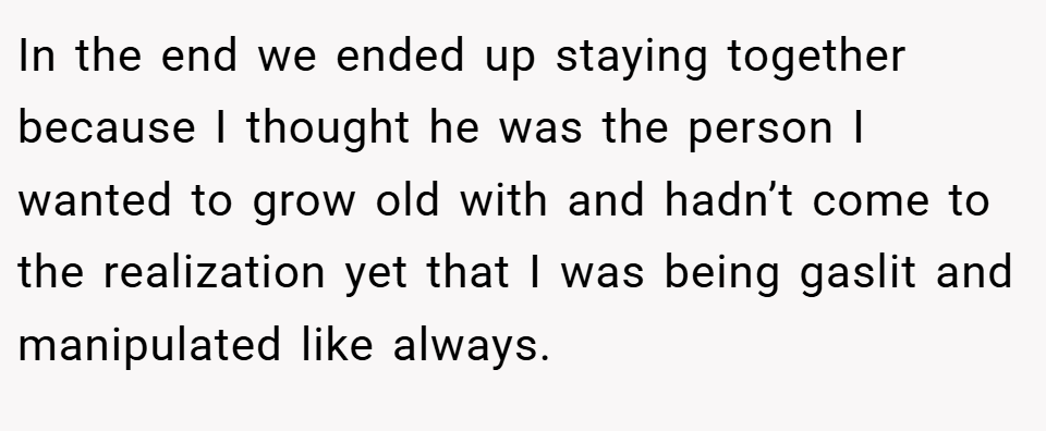 In the end we ended up staying together because I thought he was the person I wanted to grow old with and hadn’t come to the realization yet that I was being gaslit and manipulated like always.