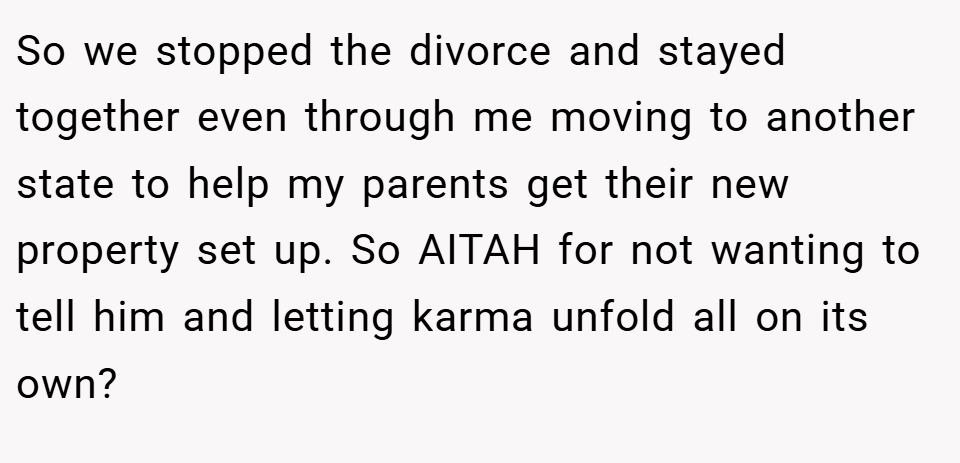 So we stopped the divorce and stayed together even through me moving to another state to help my parents get their new property set up. So AITAH for not wanting to tell him and letting karma unfold all on its own?