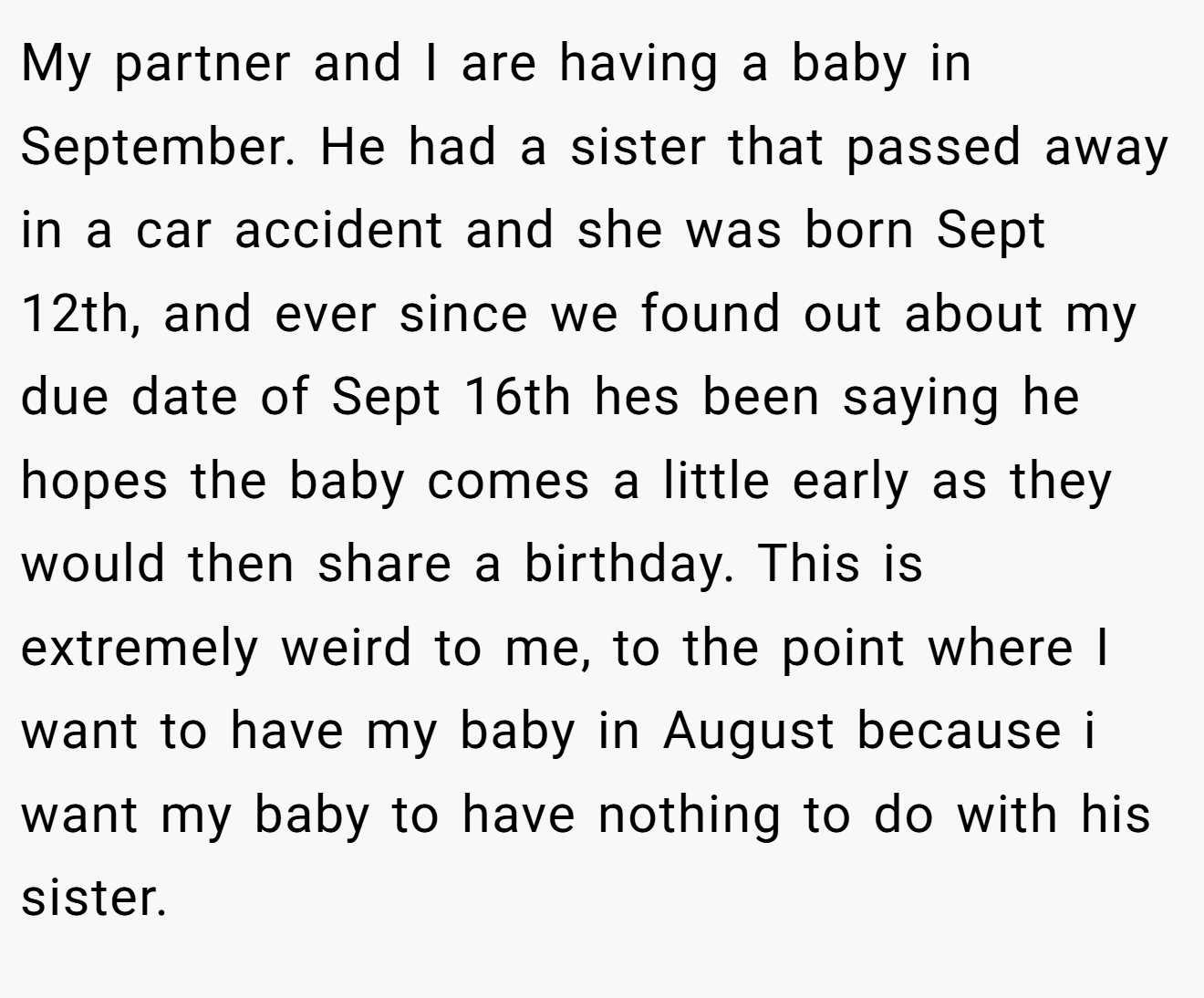 My partner and I are having a baby in September. He had a sister that passed away in a car accident and she was born Sept 12th, and ever since we found out about my due date of Sept 16th hes been saying he hopes the baby comes a little early as they would then share a birthday. This is extremely weird to me, to the point where I want to have my baby in August because i want my baby to have nothing to do with his sister.