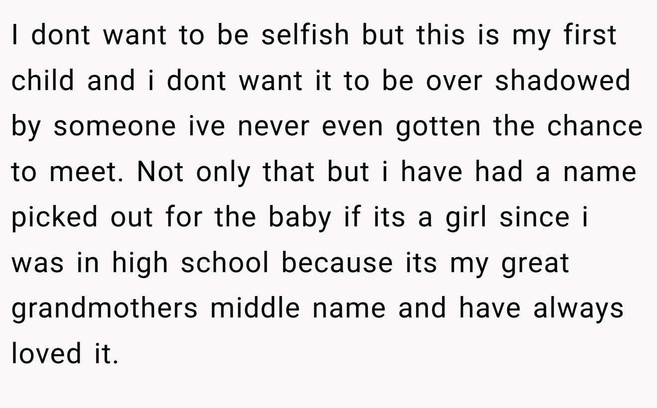 I dont want to be selfish but this is my first child and i dont want it to be over shadowed by someone ive never even gotten the chance to meet. Not only that but i have had a name picked out for the baby if its a girl since i was in high school because its my great grandmothers middle name and have always loved it.