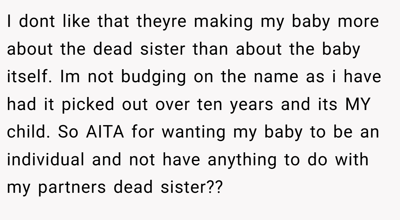 I dont like that theyre making my baby more about the dead sister than about the baby itself. Im not budging on the name as i have had it picked out over ten years and its MY child. So AITA for wanting my baby to be an individual and not have anything to do with my partners dead sister??