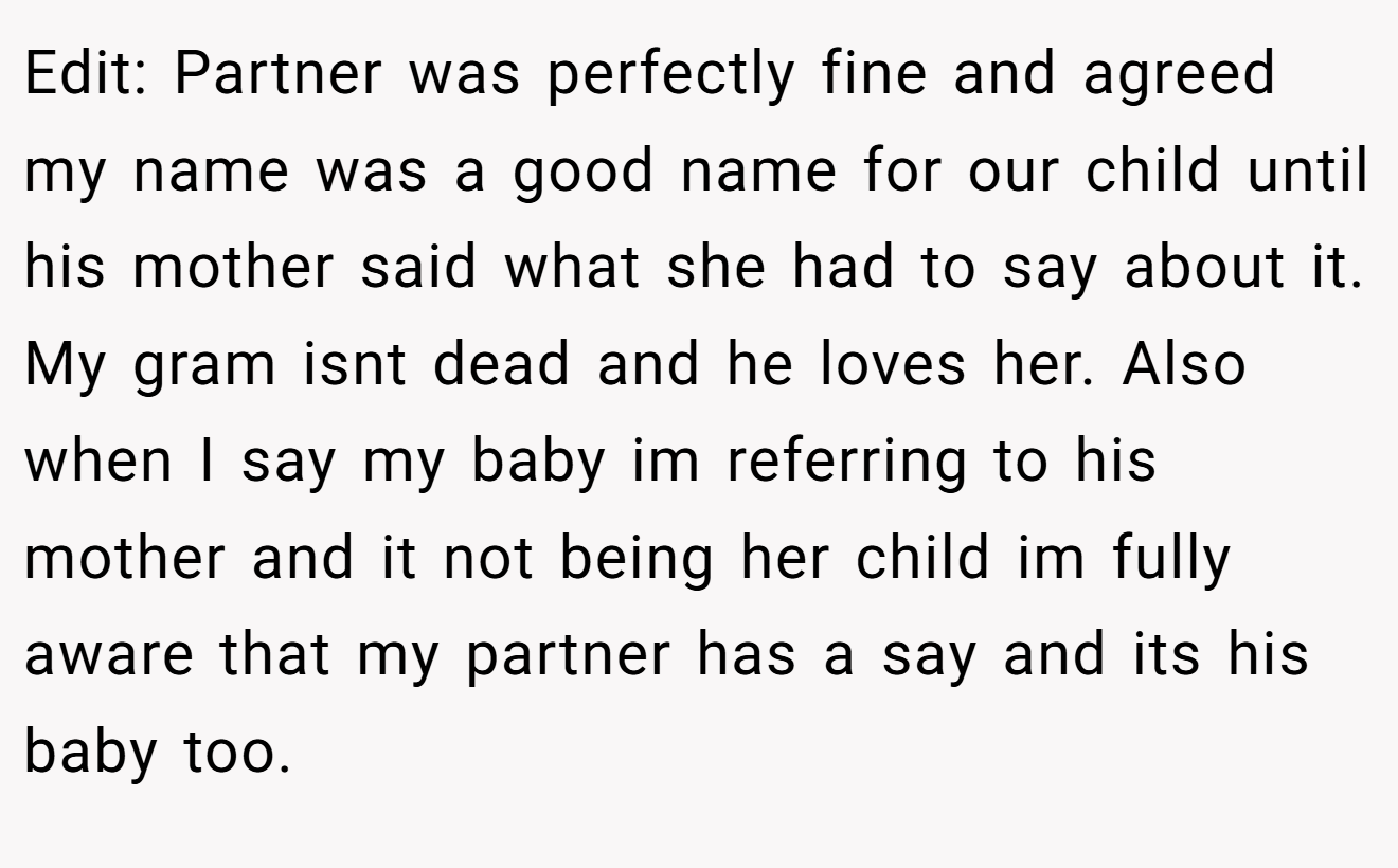 Edit: Partner was perfectly fine and agreed my name was a good name for our child until his mother said what she had to say about it. My gram isnt dead and he loves her. Also when I say my baby im referring to his mother and it not being her child im fully aware that my partner has a say and its his baby too.