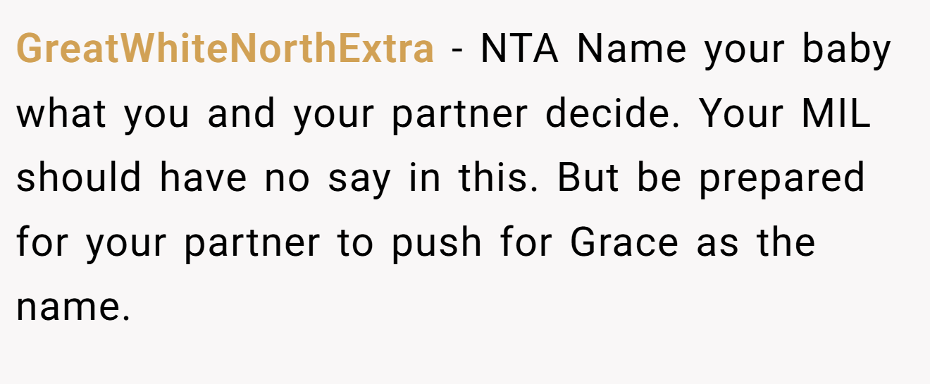 GreatWhiteNorthExtra - NTA Name your baby what you and your partner decide. Your MIL should have no say in this. But be prepared for your partner to push for Grace as the name.