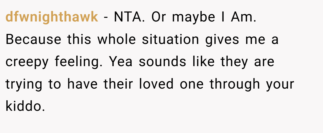 dfwnighthawk - NTA. Or maybe I Am. Because this whole situation gives me a creepy feeling. Yea sounds like they are trying to have their loved one through your kiddo.