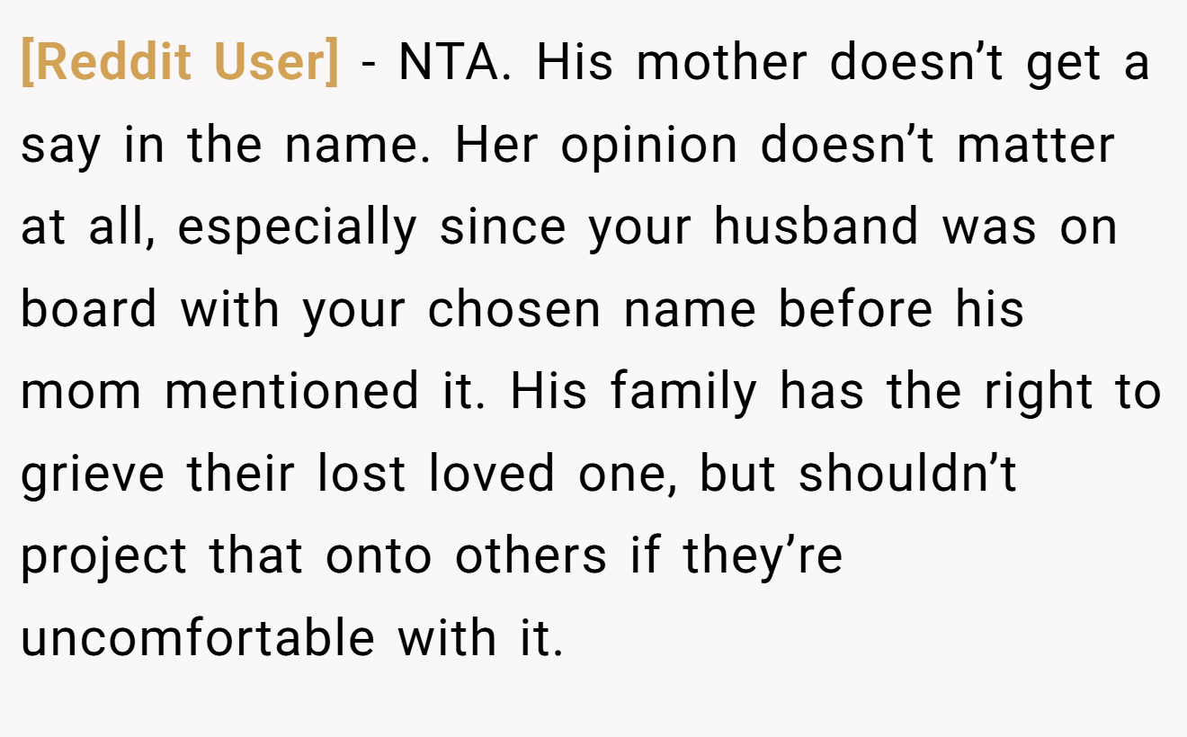 [Reddit User] - NTA. His mother doesn’t get a say in the name. Her opinion doesn’t matter at all, especially since your husband was on board with your chosen name before his mom mentioned it. His family has the right to grieve their lost loved one, but shouldn’t project that onto others if they’re uncomfortable with it.
