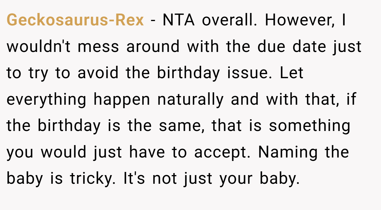 Geckosaurus-Rex - NTA overall. However, I wouldn't mess around with the due date just to try to avoid the birthday issue. Let everything happen naturally and with that, if the birthday is the same, that is something you would just have to accept. Naming the baby is tricky. It's not just your baby.
