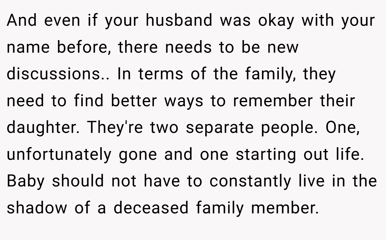 And even if your husband was okay with your name before, there needs to be new discussions.. In terms of the family, they need to find better ways to remember their daughter. They're two separate people. One, unfortunately gone and one starting out life. Baby should not have to constantly live in the shadow of a deceased family member.